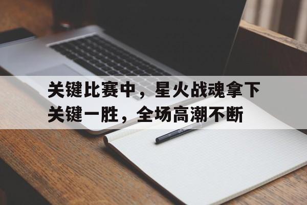 关于关键比赛中，星火战魂拿下关键一胜，全场高潮不断的信息
